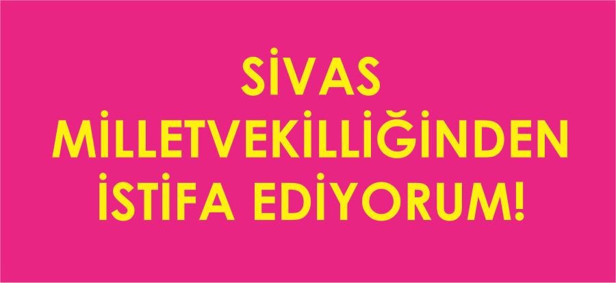 SİVAS MİLLETVEKİLLİĞİNDEN İSTİFA EDİYORUM!